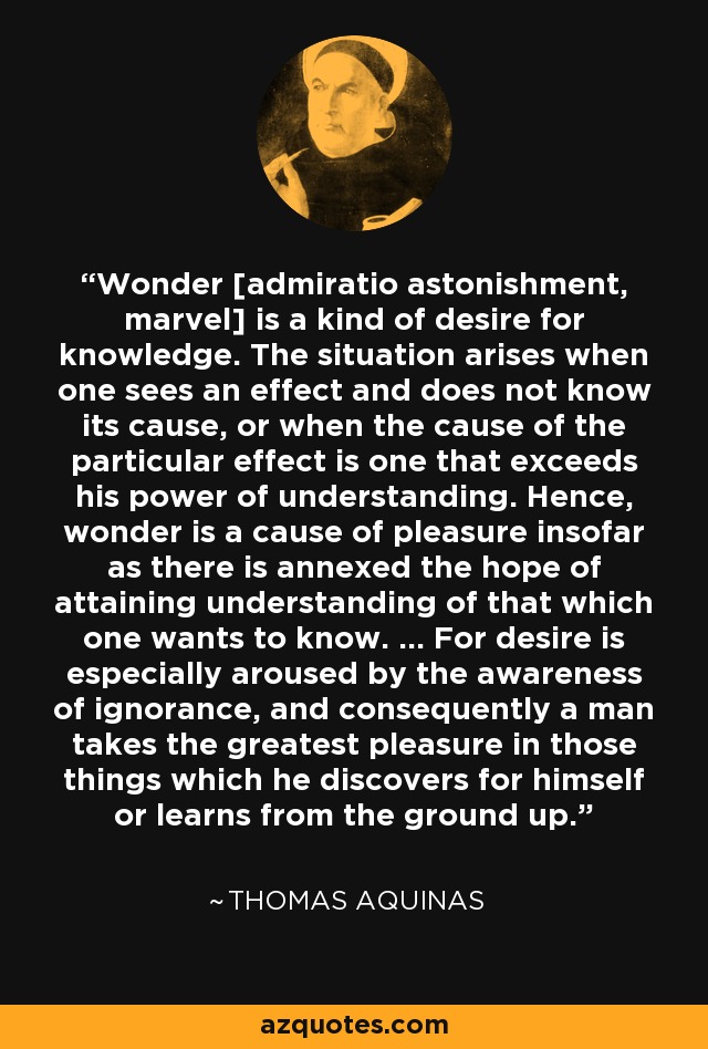 Wonder [admiratio astonishment, marvel] is a kind of desire for knowledge. The situation arises when one sees an effect and does not know its cause, or when the cause of the particular effect is one that exceeds his power of understanding. Hence, wonder is a cause of pleasure insofar as there is annexed the hope of attaining understanding of that which one wants to know. ... For desire is especially aroused by the awareness of ignorance, and consequently a man takes the greatest pleasure in those things which he discovers for himself or learns from the ground up. - Thomas Aquinas