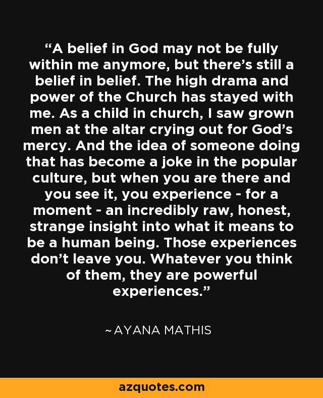 A belief in God may not be fully within me anymore, but there's still a belief in belief. The high drama and power of the Church has stayed with me. As a child in church, I saw grown men at the altar crying out for God's mercy. And the idea of someone doing that has become a joke in the popular culture, but when you are there and you see it, you experience - for a moment - an incredibly raw, honest, strange insight into what it means to be a human being. Those experiences don't leave you. Whatever you think of them, they are powerful experiences. - Ayana Mathis