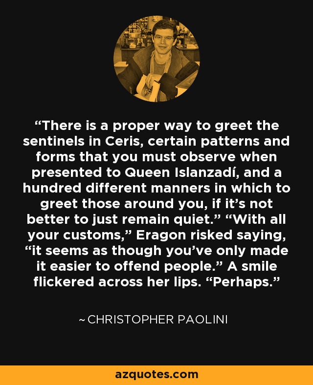 There is a proper way to greet the sentinels in Ceris, certain patterns and forms that you must observe when presented to Queen Islanzadí, and a hundred different manners in which to greet those around you, if it’s not better to just remain quiet.” “With all your customs,” Eragon risked saying, “it seems as though you’ve only made it easier to offend people.” A smile flickered across her lips. “Perhaps. - Christopher Paolini