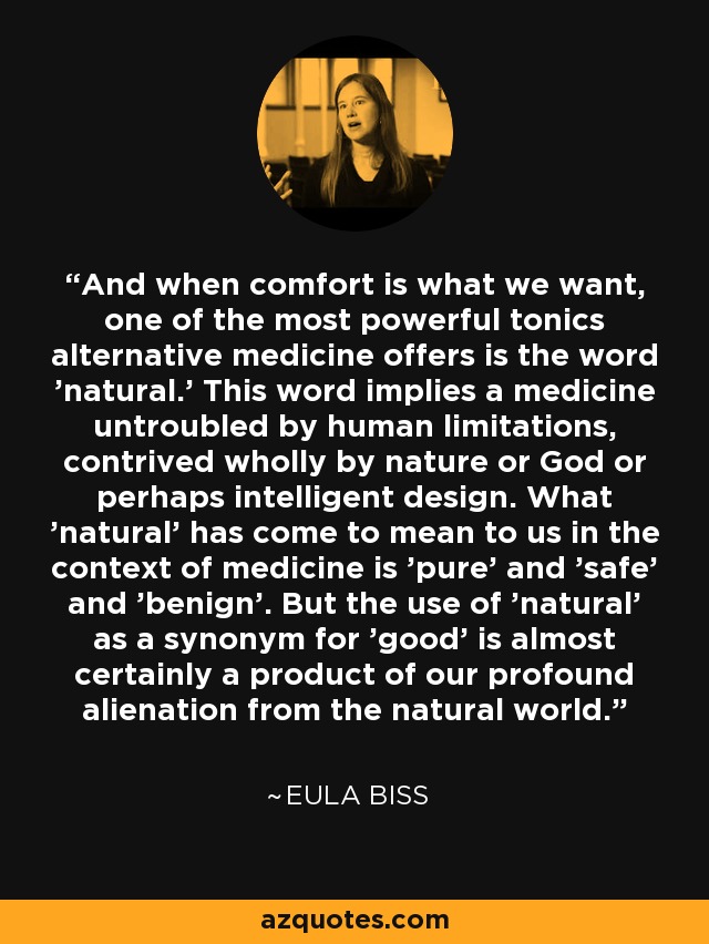 And when comfort is what we want, one of the most powerful tonics alternative medicine offers is the word 'natural.' This word implies a medicine untroubled by human limitations, contrived wholly by nature or God or perhaps intelligent design. What 'natural' has come to mean to us in the context of medicine is 'pure' and 'safe' and 'benign'. But the use of 'natural' as a synonym for 'good' is almost certainly a product of our profound alienation from the natural world. - Eula Biss