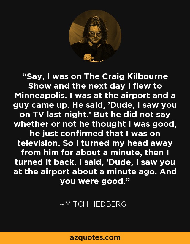 Say, I was on The Craig Kilbourne Show and the next day I flew to Minneapolis. I was at the airport and a guy came up. He said, 'Dude, I saw you on TV last night.' But he did not say whether or not he thought I was good, he just confirmed that I was on television. So I turned my head away from him for about a minute, then I turned it back. I said, 'Dude, I saw you at the airport about a minute ago. And you were good.' - Mitch Hedberg
