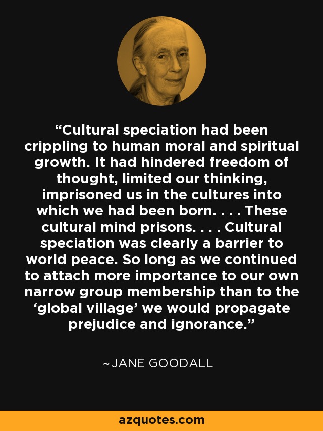 Cultural speciation had been crippling to human moral and spiritual growth. It had hindered freedom of thought, limited our thinking, imprisoned us in the cultures into which we had been born. . . . These cultural mind prisons. . . . Cultural speciation was clearly a barrier to world peace. So long as we continued to attach more importance to our own narrow group membership than to the ‘global village’ we would propagate prejudice and ignorance. - Jane Goodall