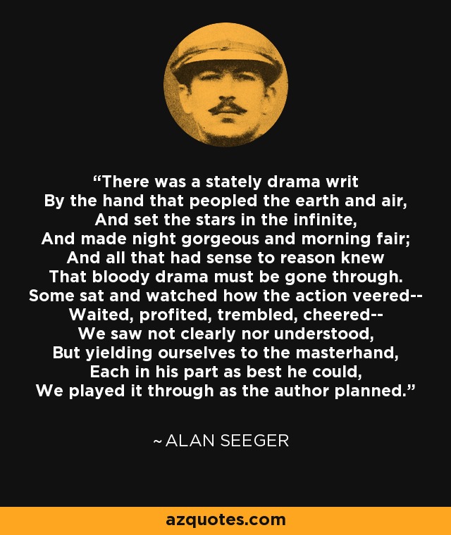 There was a stately drama writ By the hand that peopled the earth and air, And set the stars in the infinite, And made night gorgeous and morning fair; And all that had sense to reason knew That bloody drama must be gone through. Some sat and watched how the action veered-- Waited, profited, trembled, cheered-- We saw not clearly nor understood, But yielding ourselves to the masterhand, Each in his part as best he could, We played it through as the author planned. - Alan Seeger