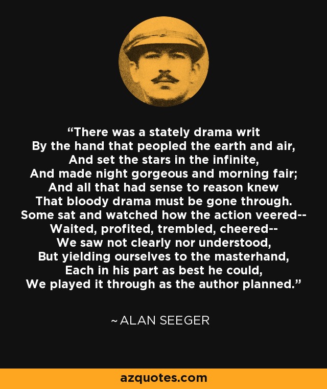 There was a stately drama writ By the hand that peopled the earth and air, And set the stars in the infinite, And made night gorgeous and morning fair; And all that had sense to reason knew That bloody drama must be gone through. Some sat and watched how the action veered-- Waited, profited, trembled, cheered-- We saw not clearly nor understood, But yielding ourselves to the masterhand, Each in his part as best he could, We played it through as the author planned. - Alan Seeger