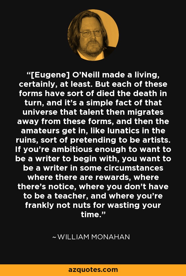 [Eugene] O'Neill made a living, certainly, at least. But each of these forms have sort of died the death in turn, and it's a simple fact of that universe that talent then migrates away from these forms, and then the amateurs get in, like lunatics in the ruins, sort of pretending to be artists. If you're ambitious enough to want to be a writer to begin with, you want to be a writer in some circumstances where there are rewards, where there's notice, where you don't have to be a teacher, and where you're frankly not nuts for wasting your time. - William Monahan