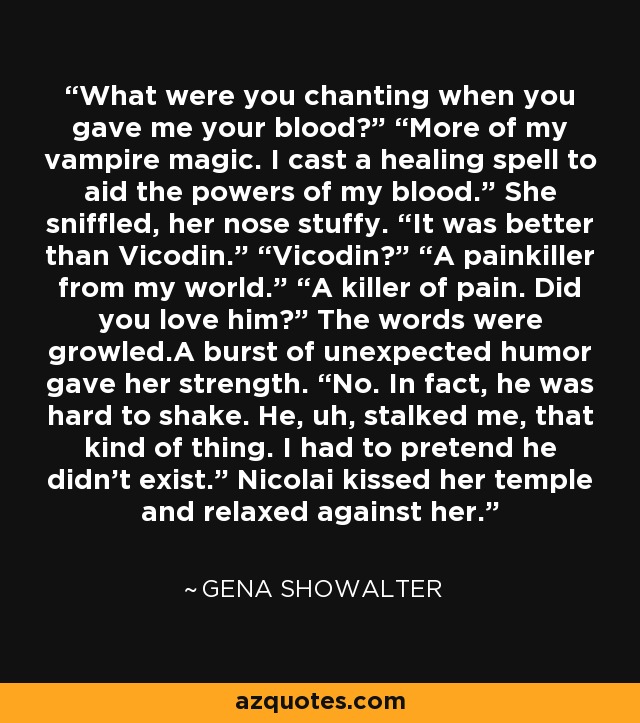 What were you chanting when you gave me your blood?” “More of my vampire magic. I cast a healing spell to aid the powers of my blood.” She sniffled, her nose stuffy. “It was better than Vicodin.” “Vicodin?” “A painkiller from my world.” “A killer of pain. Did you love him?” The words were growled.A burst of unexpected humor gave her strength. “No. In fact, he was hard to shake. He, uh, stalked me, that kind of thing. I had to pretend he didn’t exist.” Nicolai kissed her temple and relaxed against her. - Gena Showalter