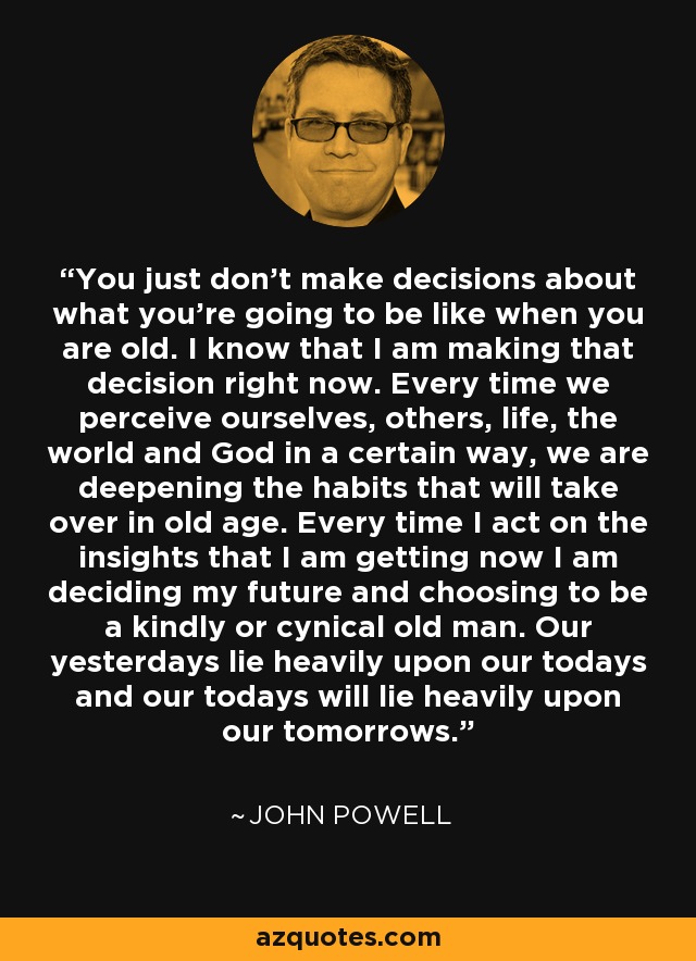 You just don't make decisions about what you're going to be like when you are old. I know that I am making that decision right now. Every time we perceive ourselves, others, life, the world and God in a certain way, we are deepening the habits that will take over in old age. Every time I act on the insights that I am getting now I am deciding my future and choosing to be a kindly or cynical old man. Our yesterdays lie heavily upon our todays and our todays will lie heavily upon our tomorrows. - John Powell