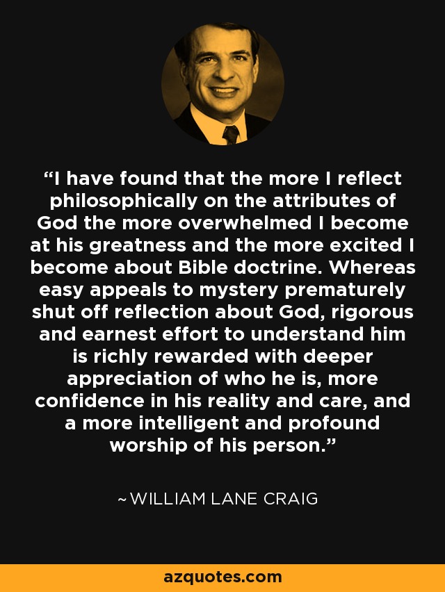 I have found that the more I reflect philosophically on the attributes of God the more overwhelmed I become at his greatness and the more excited I become about Bible doctrine. Whereas easy appeals to mystery prematurely shut off reflection about God, rigorous and earnest effort to understand him is richly rewarded with deeper appreciation of who he is, more confidence in his reality and care, and a more intelligent and profound worship of his person. - William Lane Craig