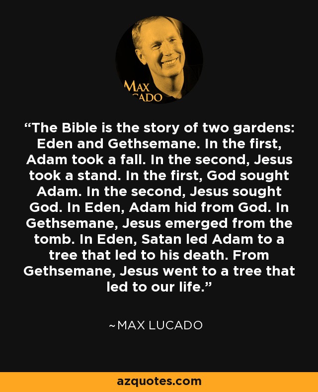 The Bible is the story of two gardens: Eden and Gethsemane. In the first, Adam took a fall. In the second, Jesus took a stand. In the first, God sought Adam. In the second, Jesus sought God. In Eden, Adam hid from God. In Gethsemane, Jesus emerged from the tomb. In Eden, Satan led Adam to a tree that led to his death. From Gethsemane, Jesus went to a tree that led to our life. - Max Lucado