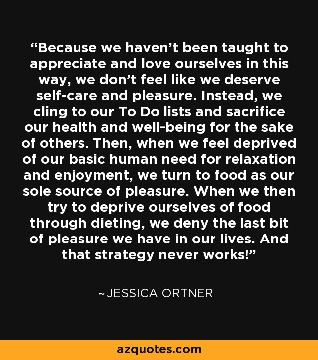 Because we haven’t been taught to appreciate and love ourselves in this way, we don’t feel like we deserve self-care and pleasure. Instead, we cling to our To Do lists and sacrifice our health and well-being for the sake of others. Then, when we feel deprived of our basic human need for relaxation and enjoyment, we turn to food as our sole source of pleasure. When we then try to deprive ourselves of food through dieting, we deny the last bit of pleasure we have in our lives. And that strategy never works! - Jessica Ortner