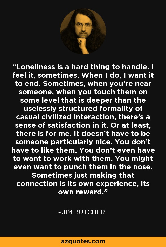 Loneliness is a hard thing to handle. I feel it, sometimes. When I do, I want it to end. Sometimes, when you're near someone, when you touch them on some level that is deeper than the uselessly structured formality of casual civilized interaction, there's a sense of satisfaction in it. Or at least, there is for me. It doesn't have to be someone particularly nice. You don't have to like them. You don't even have to want to work with them. You might even want to punch them in the nose. Sometimes just making that connection is its own experience, its own reward. - Jim Butcher