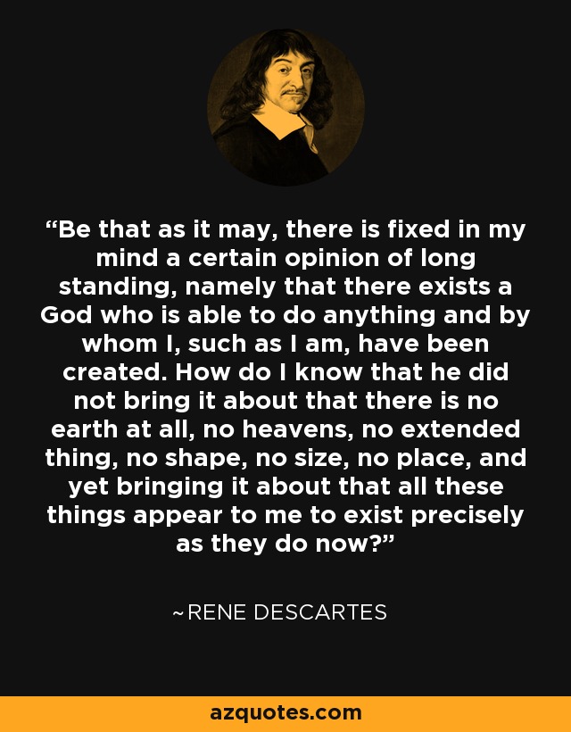 Be that as it may, there is fixed in my mind a certain opinion of long standing, namely that there exists a God who is able to do anything and by whom I, such as I am, have been created. How do I know that he did not bring it about that there is no earth at all, no heavens, no extended thing, no shape, no size, no place, and yet bringing it about that all these things appear to me to exist precisely as they do now? - Rene Descartes