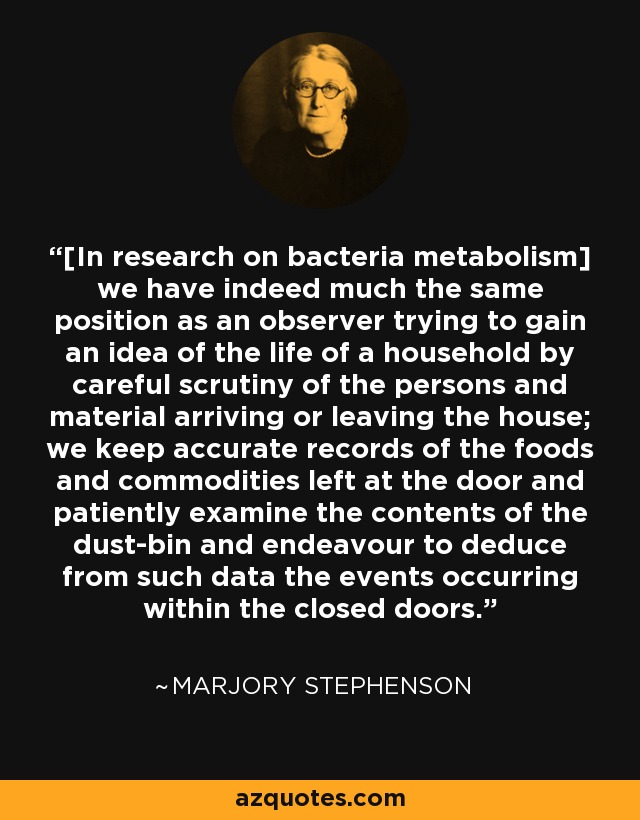 [In research on bacteria metabolism] we have indeed much the same position as an observer trying to gain an idea of the life of a household by careful scrutiny of the persons and material arriving or leaving the house; we keep accurate records of the foods and commodities left at the door and patiently examine the contents of the dust-bin and endeavour to deduce from such data the events occurring within the closed doors. - Marjory Stephenson