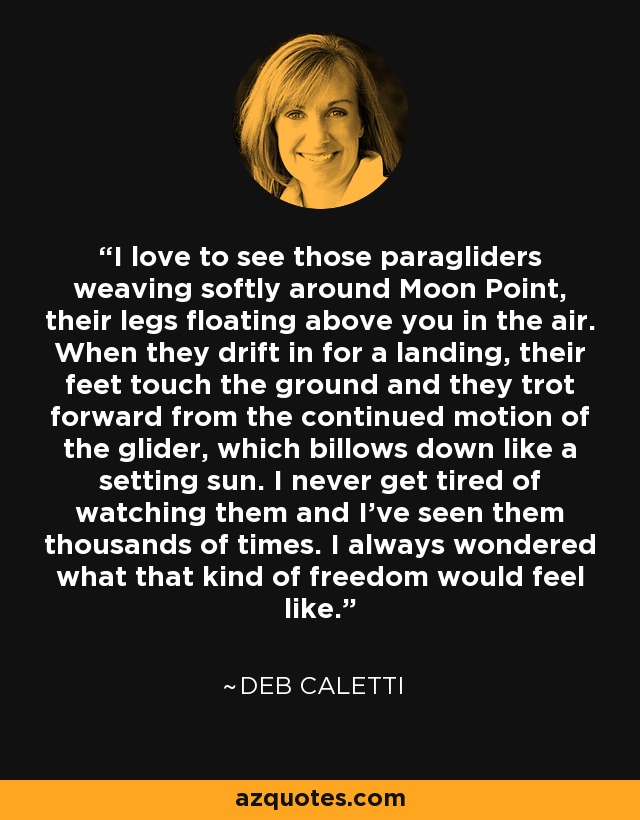 I love to see those paragliders weaving softly around Moon Point, their legs floating above you in the air. When they drift in for a landing, their feet touch the ground and they trot forward from the continued motion of the glider, which billows down like a setting sun. I never get tired of watching them and I've seen them thousands of times. I always wondered what that kind of freedom would feel like. - Deb Caletti