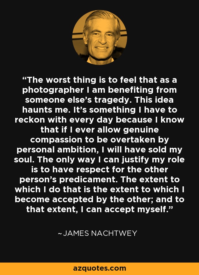 The worst thing is to feel that as a photographer I am benefiting from someone else's tragedy. This idea haunts me. It's something I have to reckon with every day because I know that if I ever allow genuine compassion to be overtaken by personal ambition, I will have sold my soul. The only way I can justify my role is to have respect for the other person's predicament. The extent to which I do that is the extent to which I become accepted by the other; and to that extent, I can accept myself. - James Nachtwey