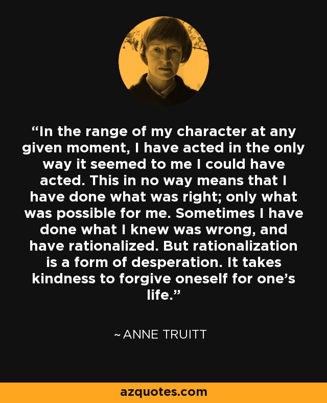 In the range of my character at any given moment, I have acted in the only way it seemed to me I could have acted. This in no way means that I have done what was right; only what was possible for me. Sometimes I have done what I knew was wrong, and have rationalized. But rationalization is a form of desperation. It takes kindness to forgive oneself for one's life. - Anne Truitt