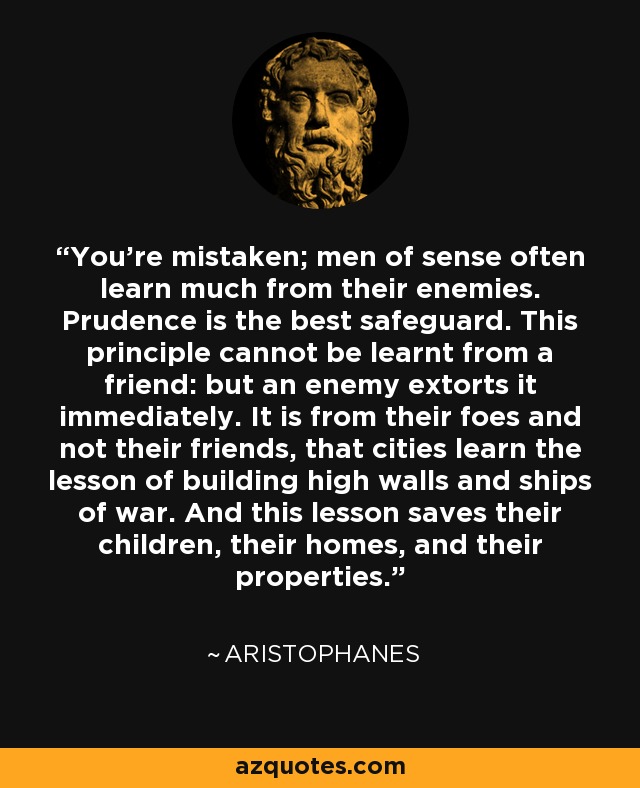 You're mistaken; men of sense often learn much from their enemies. Prudence is the best safeguard. This principle cannot be learnt from a friend: but an enemy extorts it immediately. It is from their foes and not their friends, that cities learn the lesson of building high walls and ships of war. And this lesson saves their children, their homes, and their properties. - Aristophanes