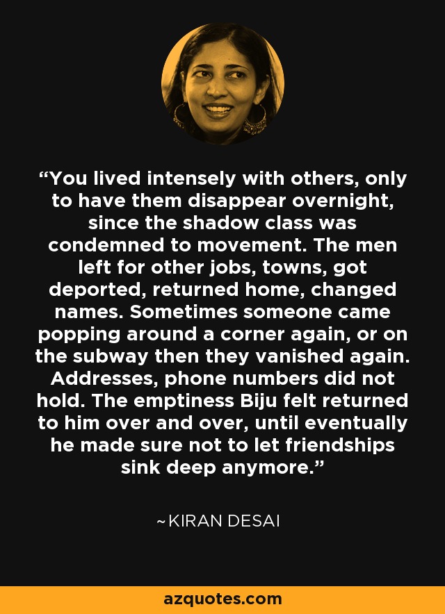 You lived intensely with others, only to have them disappear overnight, since the shadow class was condemned to movement. The men left for other jobs, towns, got deported, returned home, changed names. Sometimes someone came popping around a corner again, or on the subway then they vanished again. Addresses, phone numbers did not hold. The emptiness Biju felt returned to him over and over, until eventually he made sure not to let friendships sink deep anymore. - Kiran Desai