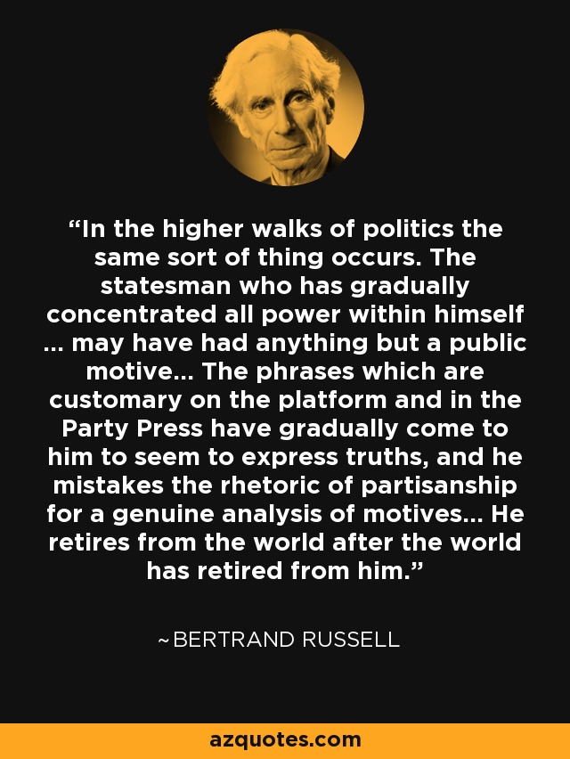 In the higher walks of politics the same sort of thing occurs. The statesman who has gradually concentrated all power within himself ... may have had anything but a public motive... The phrases which are customary on the platform and in the Party Press have gradually come to him to seem to express truths, and he mistakes the rhetoric of partisanship for a genuine analysis of motives... He retires from the world after the world has retired from him. - Bertrand Russell
