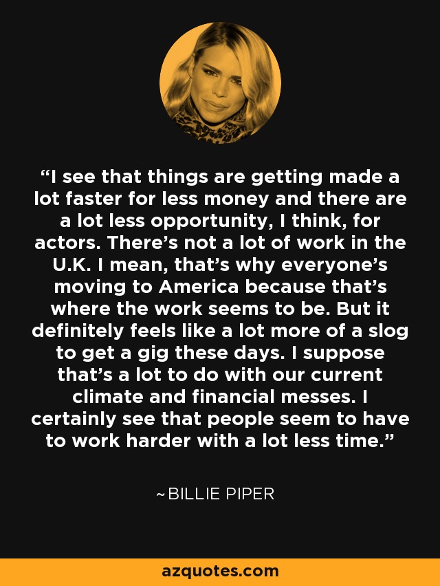 I see that things are getting made a lot faster for less money and there are a lot less opportunity, I think, for actors. There's not a lot of work in the U.K. I mean, that's why everyone's moving to America because that's where the work seems to be. But it definitely feels like a lot more of a slog to get a gig these days. I suppose that's a lot to do with our current climate and financial messes. I certainly see that people seem to have to work harder with a lot less time. - Billie Piper