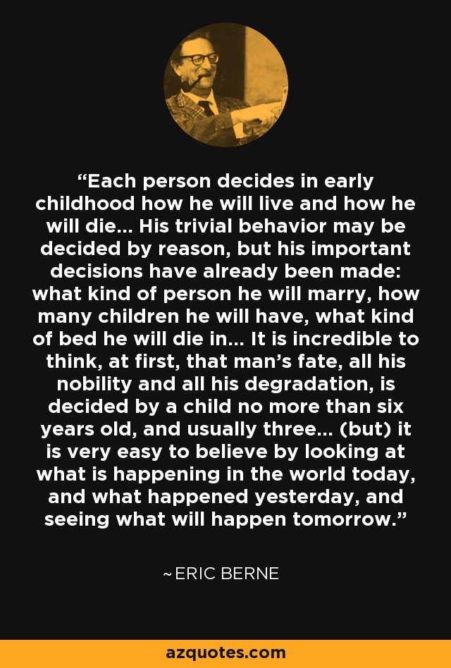 Each person decides in early childhood how he will live and how he will die... His trivial behavior may be decided by reason, but his important decisions have already been made: what kind of person he will marry, how many children he will have, what kind of bed he will die in... It is incredible to think, at first, that man's fate, all his nobility and all his degradation, is decided by a child no more than six years old, and usually three... (but) it is very easy to believe by looking at what is happening in the world today, and what happened yesterday, and seeing what will happen tomorrow. - Eric Berne