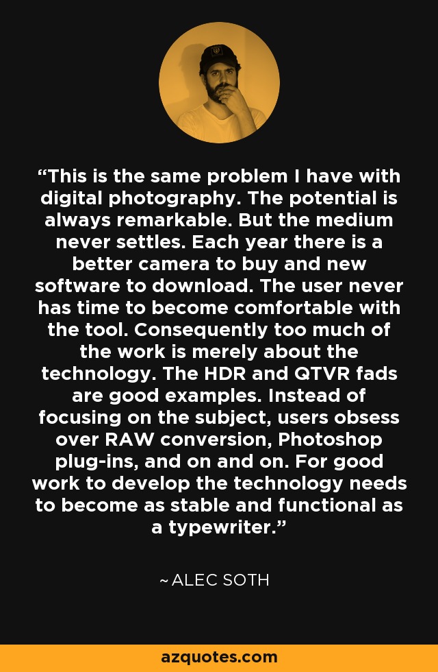 This is the same problem I have with digital photography. The potential is always remarkable. But the medium never settles. Each year there is a better camera to buy and new software to download. The user never has time to become comfortable with the tool. Consequently too much of the work is merely about the technology. The HDR and QTVR fads are good examples. Instead of focusing on the subject, users obsess over RAW conversion, Photoshop plug-ins, and on and on. For good work to develop the technology needs to become as stable and functional as a typewriter. - Alec Soth