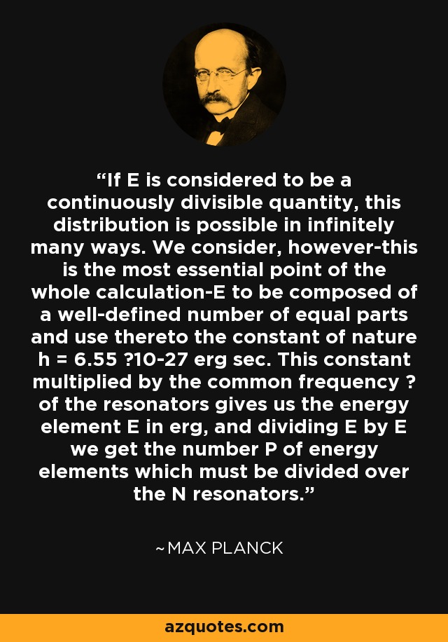 If E is considered to be a continuously divisible quantity, this distribution is possible in infinitely many ways. We consider, however-this is the most essential point of the whole calculation-E to be composed of a well-defined number of equal parts and use thereto the constant of nature h = 6.55 ×10-27 erg sec. This constant multiplied by the common frequency ? of the resonators gives us the energy element E in erg, and dividing E by E we get the number P of energy elements which must be divided over the N resonators. - Max Planck