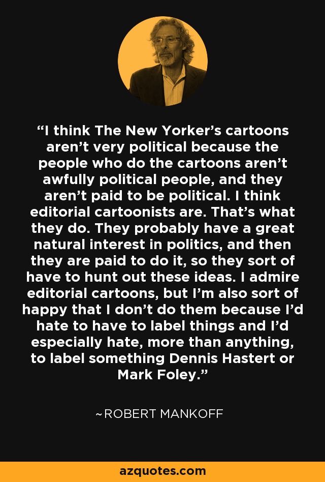 I think The New Yorker's cartoons aren't very political because the people who do the cartoons aren't awfully political people, and they aren't paid to be political. I think editorial cartoonists are. That's what they do. They probably have a great natural interest in politics, and then they are paid to do it, so they sort of have to hunt out these ideas. I admire editorial cartoons, but I'm also sort of happy that I don't do them because I'd hate to have to label things and I'd especially hate, more than anything, to label something Dennis Hastert or Mark Foley. - Robert Mankoff