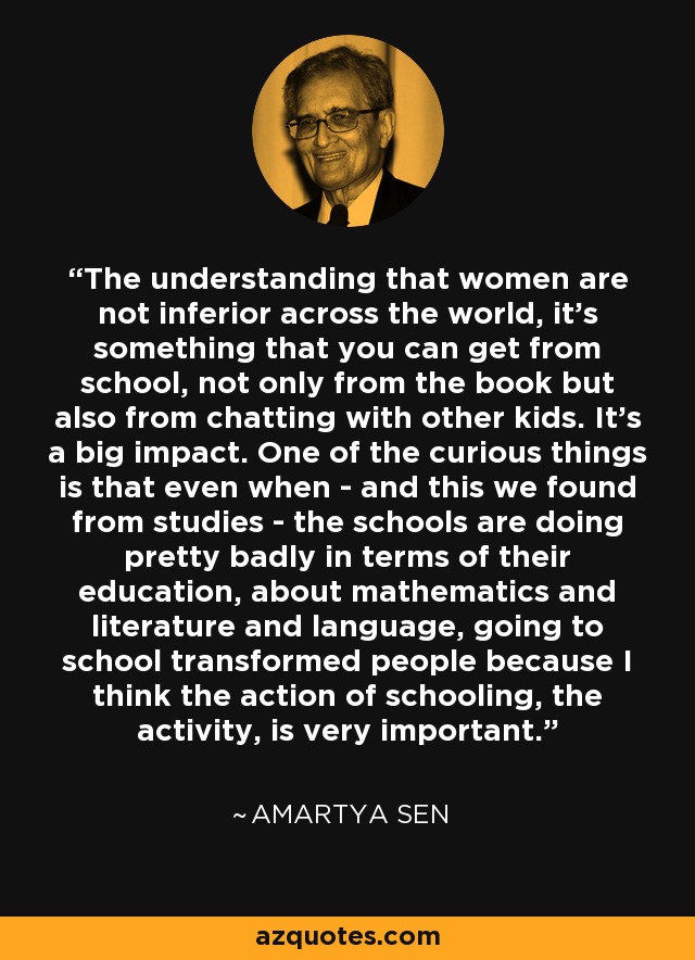 The understanding that women are not inferior across the world, it's something that you can get from school, not only from the book but also from chatting with other kids. It's a big impact. One of the curious things is that even when - and this we found from studies - the schools are doing pretty badly in terms of their education, about mathematics and literature and language, going to school transformed people because I think the action of schooling, the activity, is very important. - Amartya Sen