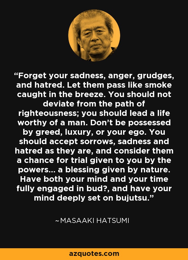Forget your sadness, anger, grudges, and hatred. Let them pass like smoke caught in the breeze. You should not deviate from the path of righteousness; you should lead a life worthy of a man. Don't be possessed by greed, luxury, or your ego. You should accept sorrows, sadness and hatred as they are, and consider them a chance for trial given to you by the powers... a blessing given by nature. Have both your mind and your time fully engaged in bud?, and have your mind deeply set on bujutsu. - Masaaki Hatsumi