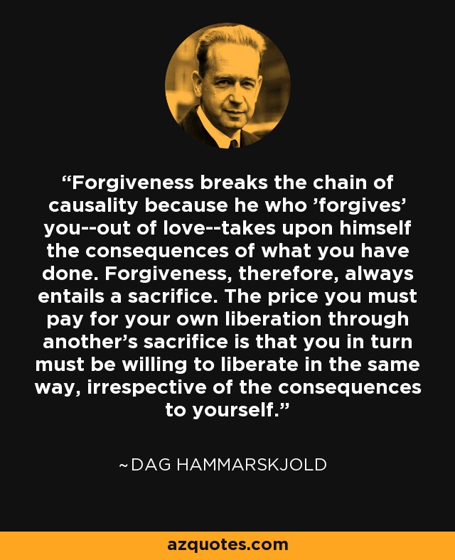Forgiveness breaks the chain of causality because he who 'forgives' you--out of love--takes upon himself the consequences of what you have done. Forgiveness, therefore, always entails a sacrifice. The price you must pay for your own liberation through another's sacrifice is that you in turn must be willing to liberate in the same way, irrespective of the consequences to yourself. - Dag Hammarskjold
