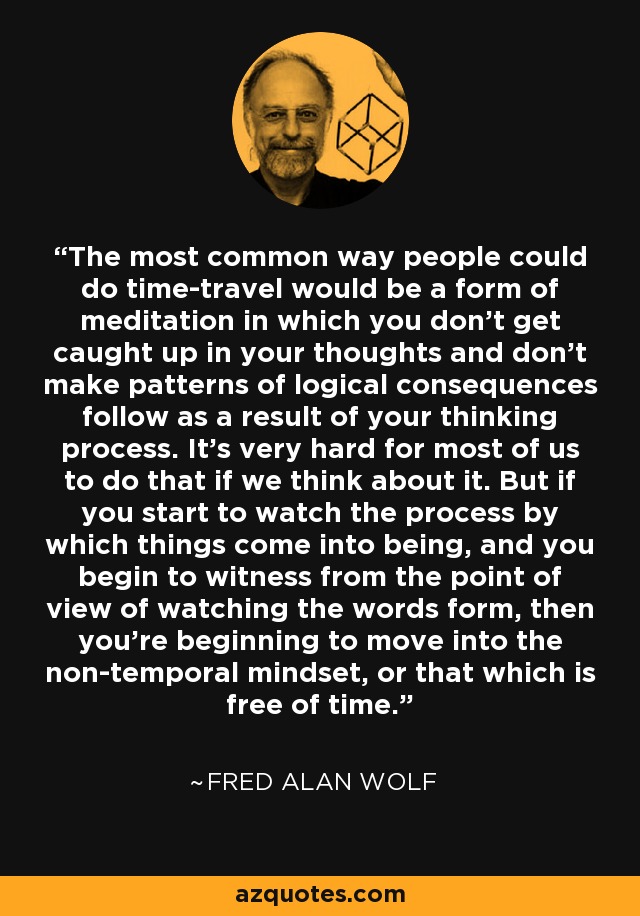 The most common way people could do time-travel would be a form of meditation in which you don't get caught up in your thoughts and don't make patterns of logical consequences follow as a result of your thinking process. It's very hard for most of us to do that if we think about it. But if you start to watch the process by which things come into being, and you begin to witness from the point of view of watching the words form, then you're beginning to move into the non-temporal mindset, or that which is free of time. - Fred Alan Wolf