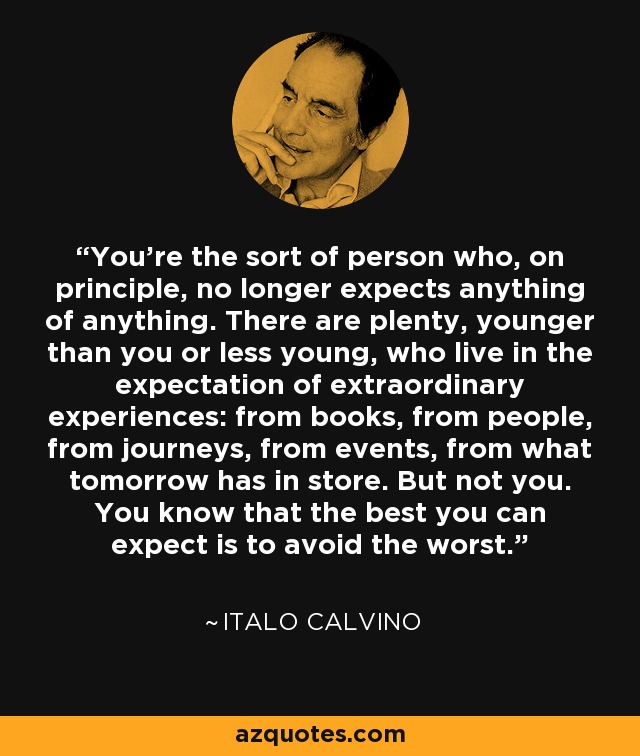 You're the sort of person who, on principle, no longer expects anything of anything. There are plenty, younger than you or less young, who live in the expectation of extraordinary experiences: from books, from people, from journeys, from events, from what tomorrow has in store. But not you. You know that the best you can expect is to avoid the worst. - Italo Calvino