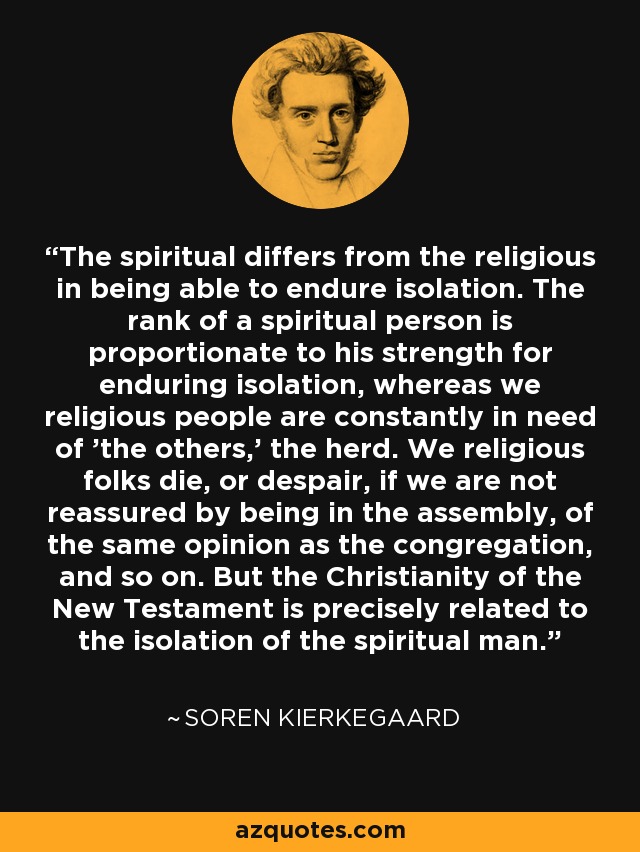 The spiritual differs from the religious in being able to endure isolation. The rank of a spiritual person is proportionate to his strength for enduring isolation, whereas we religious people are constantly in need of 'the others,' the herd. We religious folks die, or despair, if we are not reassured by being in the assembly, of the same opinion as the congregation, and so on. But the Christianity of the New Testament is precisely related to the isolation of the spiritual man. - Soren Kierkegaard