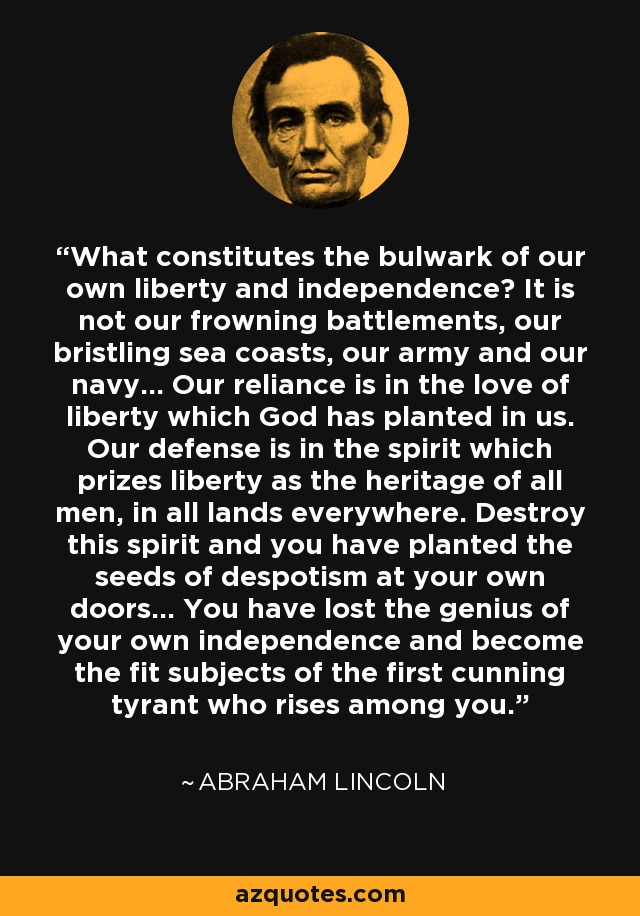 What constitutes the bulwark of our own liberty and independence? It is not our frowning battlements, our bristling sea coasts, our army and our navy... Our reliance is in the love of liberty which God has planted in us. Our defense is in the spirit which prizes liberty as the heritage of all men, in all lands everywhere. Destroy this spirit and you have planted the seeds of despotism at your own doors... You have lost the genius of your own independence and become the fit subjects of the first cunning tyrant who rises among you. - Abraham Lincoln