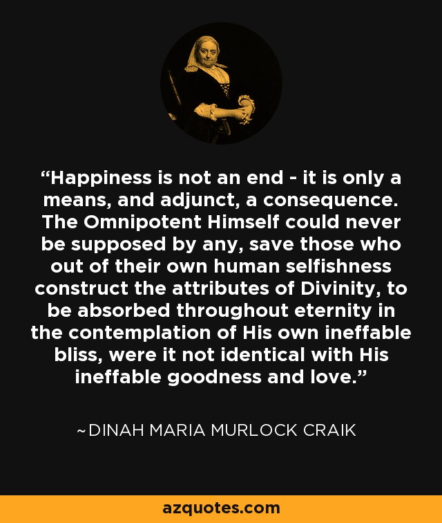 Happiness is not an end - it is only a means, and adjunct, a consequence. The Omnipotent Himself could never be supposed by any, save those who out of their own human selfishness construct the attributes of Divinity, to be absorbed throughout eternity in the contemplation of His own ineffable bliss, were it not identical with His ineffable goodness and love. - Dinah Maria Murlock Craik