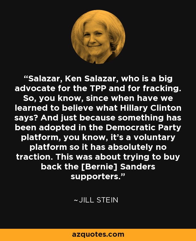 Salazar, Ken Salazar, who is a big advocate for the TPP and for fracking. So, you know, since when have we learned to believe what Hillary Clinton says? And just because something has been adopted in the Democratic Party platform, you know, it's a voluntary platform so it has absolutely no traction. This was about trying to buy back the [Bernie] Sanders supporters. - Jill Stein