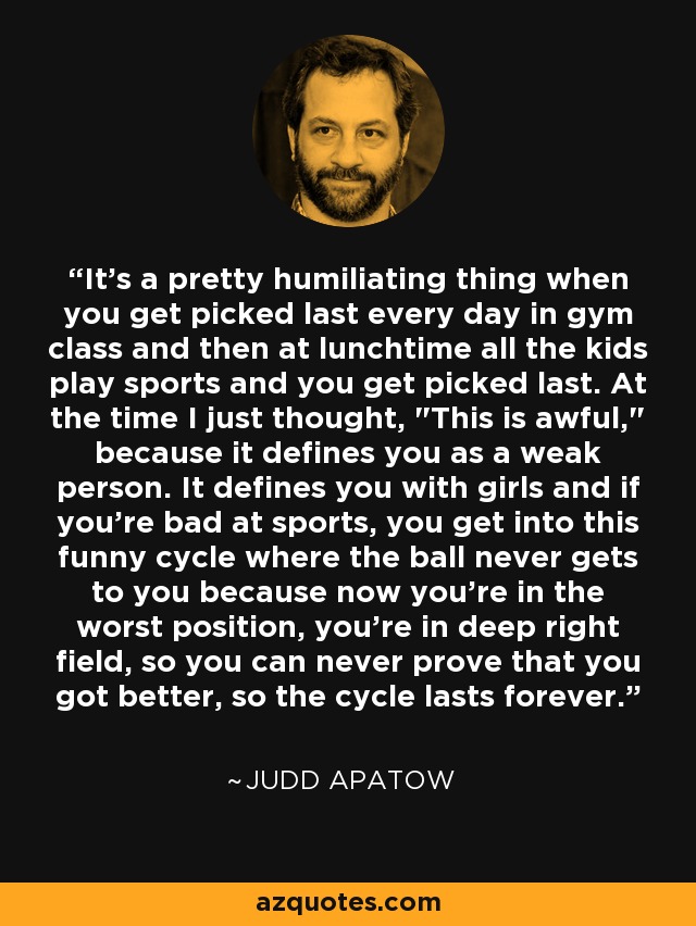 It's a pretty humiliating thing when you get picked last every day in gym class and then at lunchtime all the kids play sports and you get picked last. At the time I just thought, 