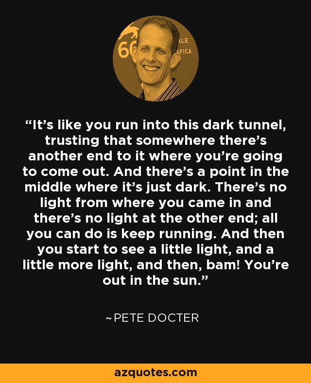 It's like you run into this dark tunnel, trusting that somewhere there's another end to it where you're going to come out. And there's a point in the middle where it's just dark. There's no light from where you came in and there's no light at the other end; all you can do is keep running. And then you start to see a little light, and a little more light, and then, bam! You're out in the sun. - Pete Docter