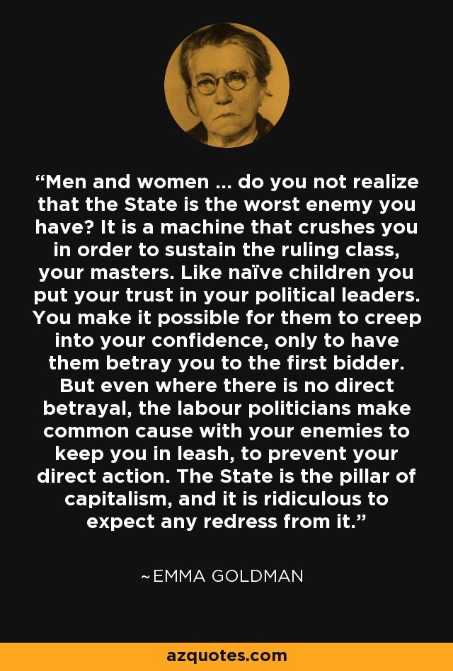 Men and women ... do you not realize that the State is the worst enemy you have? It is a machine that crushes you in order to sustain the ruling class, your masters. Like naïve children you put your trust in your political leaders. You make it possible for them to creep into your confidence, only to have them betray you to the first bidder. But even where there is no direct betrayal, the labour politicians make common cause with your enemies to keep you in leash, to prevent your direct action. The State is the pillar of capitalism, and it is ridiculous to expect any redress from it. - Emma Goldman