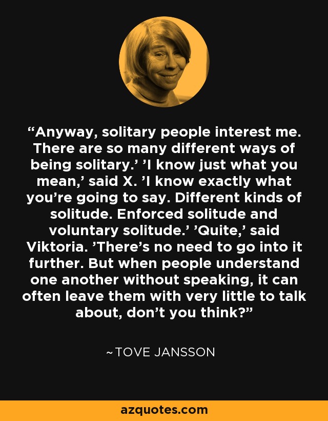 Anyway, solitary people interest me. There are so many different ways of being solitary.' 'I know just what you mean,' said X. 'I know exactly what you're going to say. Different kinds of solitude. Enforced solitude and voluntary solitude.' 'Quite,' said Viktoria. 'There's no need to go into it further. But when people understand one another without speaking, it can often leave them with very little to talk about, don't you think? - Tove Jansson