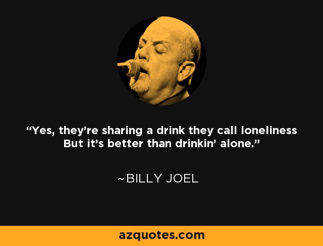 Yes, they're sharing a drink they call loneliness But it's better than drinkin' alone. - Billy Joel