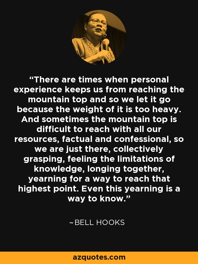 There are times when personal experience keeps us from reaching the mountain top and so we let it go because the weight of it is too heavy. And sometimes the mountain top is difficult to reach with all our resources, factual and confessional, so we are just there, collectively grasping, feeling the limitations of knowledge, longing together, yearning for a way to reach that highest point. Even this yearning is a way to know. - Bell Hooks