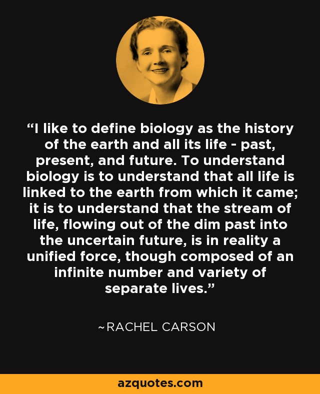 I like to define biology as the history of the earth and all its life - past, present, and future. To understand biology is to understand that all life is linked to the earth from which it came; it is to understand that the stream of life, flowing out of the dim past into the uncertain future, is in reality a unified force, though composed of an infinite number and variety of separate lives. - Rachel Carson