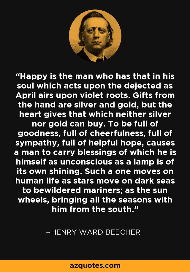 Happy is the man who has that in his soul which acts upon the dejected as April airs upon violet roots. Gifts from the hand are silver and gold, but the heart gives that which neither silver nor gold can buy. To be full of goodness, full of cheerfulness, full of sympathy, full of helpful hope, causes a man to carry blessings of which he is himself as unconscious as a lamp is of its own shining. Such a one moves on human life as stars move on dark seas to bewildered mariners; as the sun wheels, bringing all the seasons with him from the south. - Henry Ward Beecher