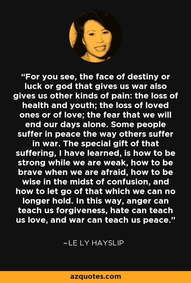 For you see, the face of destiny or luck or god that gives us war also gives us other kinds of pain: the loss of health and youth; the loss of loved ones or of love; the fear that we will end our days alone. Some people suffer in peace the way others suffer in war. The special gift of that suffering, I have learned, is how to be strong while we are weak, how to be brave when we are afraid, how to be wise in the midst of confusion, and how to let go of that which we can no longer hold. In this way, anger can teach us forgiveness, hate can teach us love, and war can teach us peace. - Le Ly Hayslip