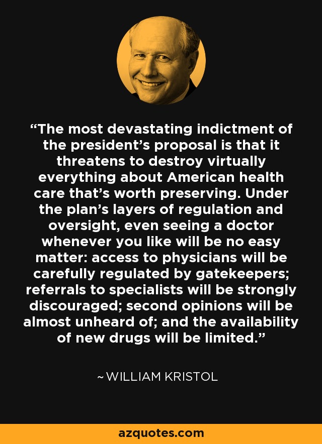 The most devastating indictment of the president's proposal is that it threatens to destroy virtually everything about American health care that's worth preserving. Under the plan's layers of regulation and oversight, even seeing a doctor whenever you like will be no easy matter: access to physicians will be carefully regulated by gatekeepers; referrals to specialists will be strongly discouraged; second opinions will be almost unheard of; and the availability of new drugs will be limited. - William Kristol
