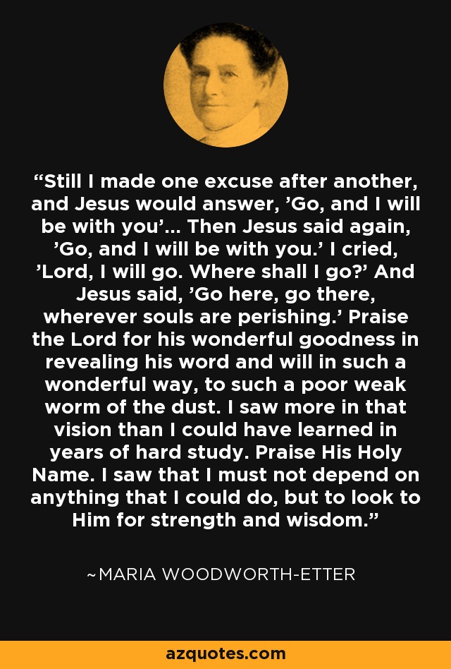 Still I made one excuse after another, and Jesus would answer, 'Go, and I will be with you'... Then Jesus said again, 'Go, and I will be with you.' I cried, 'Lord, I will go. Where shall I go?' And Jesus said, 'Go here, go there, wherever souls are perishing.' Praise the Lord for his wonderful goodness in revealing his word and will in such a wonderful way, to such a poor weak worm of the dust. I saw more in that vision than I could have learned in years of hard study. Praise His Holy Name. I saw that I must not depend on anything that I could do, but to look to Him for strength and wisdom. - Maria Woodworth-Etter