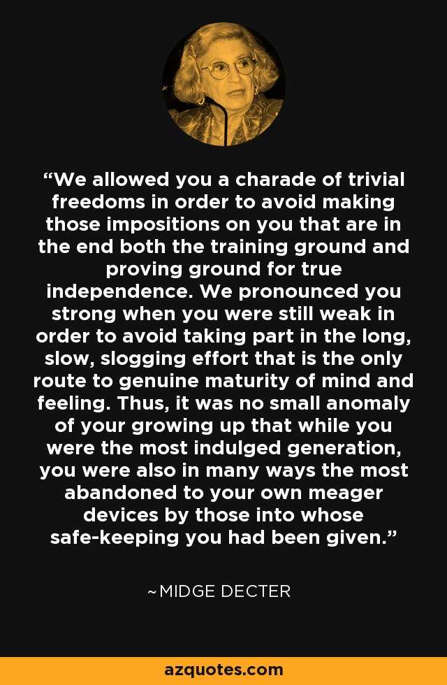 We allowed you a charade of trivial freedoms in order to avoid making those impositions on you that are in the end both the training ground and proving ground for true independence. We pronounced you strong when you were still weak in order to avoid taking part in the long, slow, slogging effort that is the only route to genuine maturity of mind and feeling. Thus, it was no small anomaly of your growing up that while you were the most indulged generation, you were also in many ways the most abandoned to your own meager devices by those into whose safe-keeping you had been given. - Midge Decter