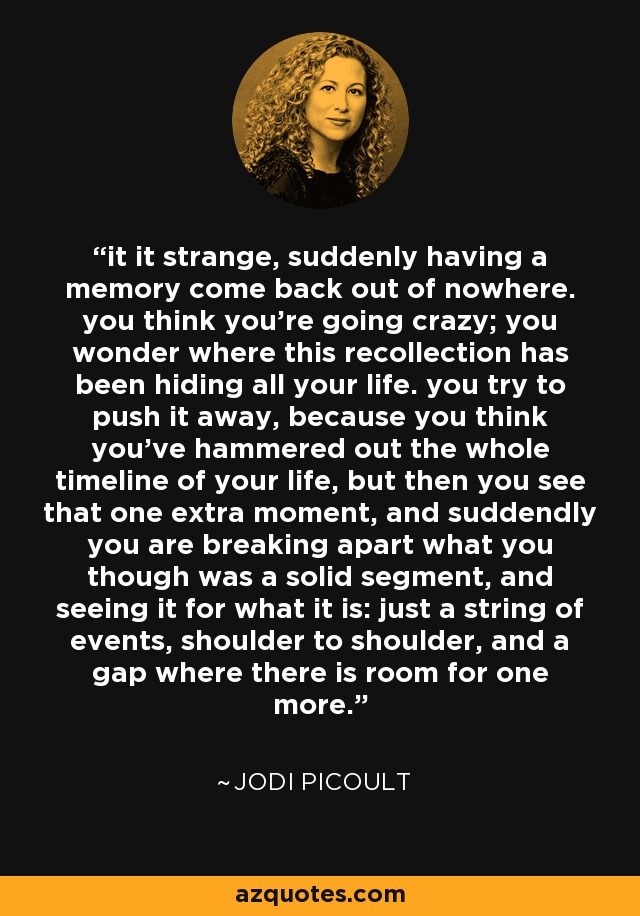 it it strange, suddenly having a memory come back out of nowhere. you think you're going crazy; you wonder where this recollection has been hiding all your life. you try to push it away, because you think you've hammered out the whole timeline of your life, but then you see that one extra moment, and suddendly you are breaking apart what you though was a solid segment, and seeing it for what it is: just a string of events, shoulder to shoulder, and a gap where there is room for one more. - Jodi Picoult